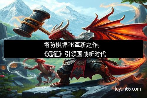塔防棋牌PK革新之作，《远征》引领国战新时代