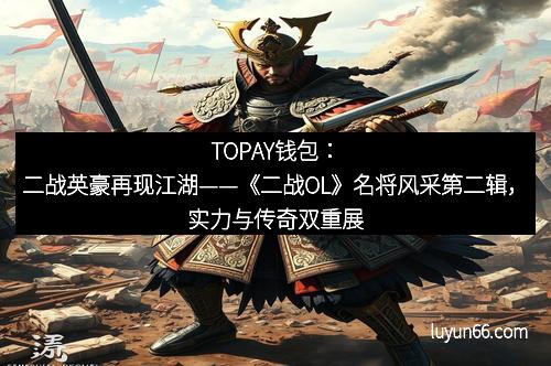 TOPAY钱包：二战英豪再现江湖——《二战OL》名将风采第二辑，实力与传奇双重展现